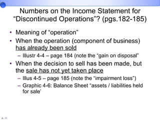 Numbers on the Income Statement for “Discontinued Operations”? (pgs.182-185) Meaning of “operation” When the operation (component of business)  has already been sold Illustr 4-4 – page 184 (note the “gain on disposal” When the decision to sell has been made, but the  sale has not yet taken place Illus 4-5 – page 185 (note the “impairment loss”) Graphic 4-6: Balance Sheet “assets / liabilities held for sale’ 