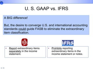 U. S. GAAP vs. IFRS Report  extraordinary items  separately  in the income statement. Prohibits  reporting extraordinary items in the income statement or notes. A BIG difference!  But, the desire to converge U.S. and international accounting standards  could  guide FASB to eliminate the extraordinary item classification. 
