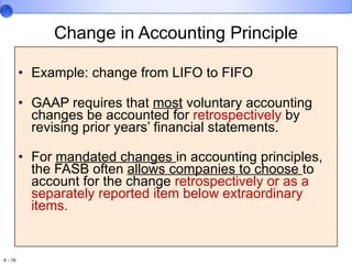 Change in Accounting Principle Example: change from LIFO to FIFO  GAAP requires that  most  voluntary accounting changes be accounted for  retrospectively  by revising prior years’ financial statements. For  mandated changes  in accounting principles, the FASB often  allows companies to choose  to account for the change  retrospectively or as  a separately reported item below extraordinary items.   
