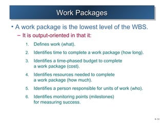 4–14 
WWWWoooorrrrkkkk PPPPaaaacccckkkkaaaaggggeeeessss 
• A work package is the lowest level of the WBS. 
– It is output-oriented in that it: 
1. Defines work (what). 
2. Identifies time to complete a work package (how long). 
3. Identifies a time-phased budget to complete 
a work package (cost). 
4. Identifies resources needed to complete 
a work package (how much). 
5. Identifies a person responsible for units of work (who). 
6. Identifies monitoring points (milestones) 
for measuring success. 
 