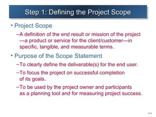 4–4 
SSSStttteeeepppp 1111:::: DDDDeeeeffffiiininnniiininnngggg tttthhhheeee PPPPrrrroooojjjejeeecccctttt SSSSccccooooppppeeee 
• Project Scope 
–A definition of the end result or mission of the project 
—a product or service for the client/customer—in 
specific, tangible, and measurable terms. 
• Purpose of the Scope Statement 
–To clearly define the deliverable(s) for the end user. 
–To focus the project on successful completion 
of its goals. 
–To be used by the project owner and participants 
as a planning tool and for measuring project success. 
 