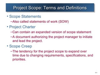 4–6 
PPPPrrrroooojjjejeeecccctttt SSSSccccooooppppeeee:::: TTTTeeeerrrrmmmmssss aaaannnndddd DDDDeeeeffffiiininnniiititttiiioiooonnnnssss 
• Scope Statements 
–Also called statements of work (SOW) 
• Project Charter 
–Can contain an expanded version of scope statement 
–A document authorizing the project manager to initiate 
and lead the project. 
• Scope Creep 
–The tendency for the project scope to expand over 
time due to changing requirements, specifications, and 
priorities. 
 