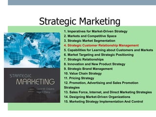1. Imperatives for Market-Driven Strategy
2. Markets and Competitive Space
3. Strategic Market Segmentation
4. Strategic Customer Relationship Management
5. Capabilities for Learning about Customers and Markets
6. Market Targeting and Strategic Positioning
7. Strategic Relationships
8. Innovation and New Product Strategy
9. Strategic Brand Management
10. Value Chain Strategy
11. Pricing Strategy
12. Promotion, Advertising and Sales Promotion
Strategies
13. Sales Force, Internet, and Direct Marketing Strategies
14. Designing Market-Driven Organizations
15. Marketing Strategy Implementation And Control
Strategic Marketing
 