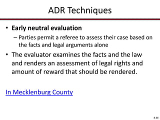 ADR Techniques
• Early neutral evaluation
– Parties permit a referee to assess their case based on
the facts and legal arguments alone

• The evaluator examines the facts and the law
and renders an assessment of legal rights and
amount of reward that should be rendered.
In Mecklenburg County

4-14

 
