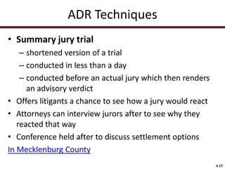 ADR Techniques
• Summary jury trial
– shortened version of a trial
– conducted in less than a day
– conducted before an actual jury which then renders
an advisory verdict
• Offers litigants a chance to see how a jury would react
• Attorneys can interview jurors after to see why they
reacted that way
• Conference held after to discuss settlement options
In Mecklenburg County
4-15

 