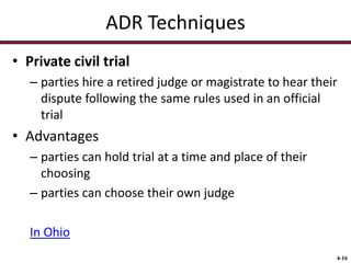 ADR Techniques
• Private civil trial
– parties hire a retired judge or magistrate to hear their
dispute following the same rules used in an official
trial

• Advantages
– parties can hold trial at a time and place of their
choosing
– parties can choose their own judge
In Ohio
4-16

 