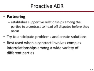 Proactive ADR
• Partnering
– establishes supportive relationships among the
parties to a contract to head off disputes before they
occur

• Try to anticipate problems and create solutions
• Best used when a contract involves complex
interrelationships among a wide variety of
different parties

4-18

 