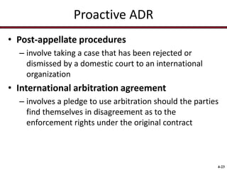 Proactive ADR
• Post-appellate procedures
– involve taking a case that has been rejected or
dismissed by a domestic court to an international
organization

• International arbitration agreement
– involves a pledge to use arbitration should the parties
find themselves in disagreement as to the
enforcement rights under the original contract

4-23

 
