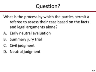 Question?
What is the process by which the parties permit a
referee to assess their case based on the facts
and legal arguments alone?
A. Early neutral evaluation
B. Summary jury trial
C. Civil judgment
D. Neutral judgment

4-28

 