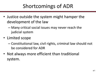 Shortcomings of ADR
• Justice outside the system might hamper the
development of the law
– Many critical social issues may never reach the
judicial system

• Limited scope
– Constitutional law, civil rights, criminal law should not
be considered for ADR

• Not always more efficient than traditional
system.
4-7

 