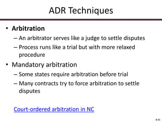ADR Techniques
• Arbitration
– An arbitrator serves like a judge to settle disputes
– Process runs like a trial but with more relaxed
procedure

• Mandatory arbitration
– Some states require arbitration before trial
– Many contracts try to force arbitration to settle
disputes
Court-ordered arbitration in NC
4-11

 