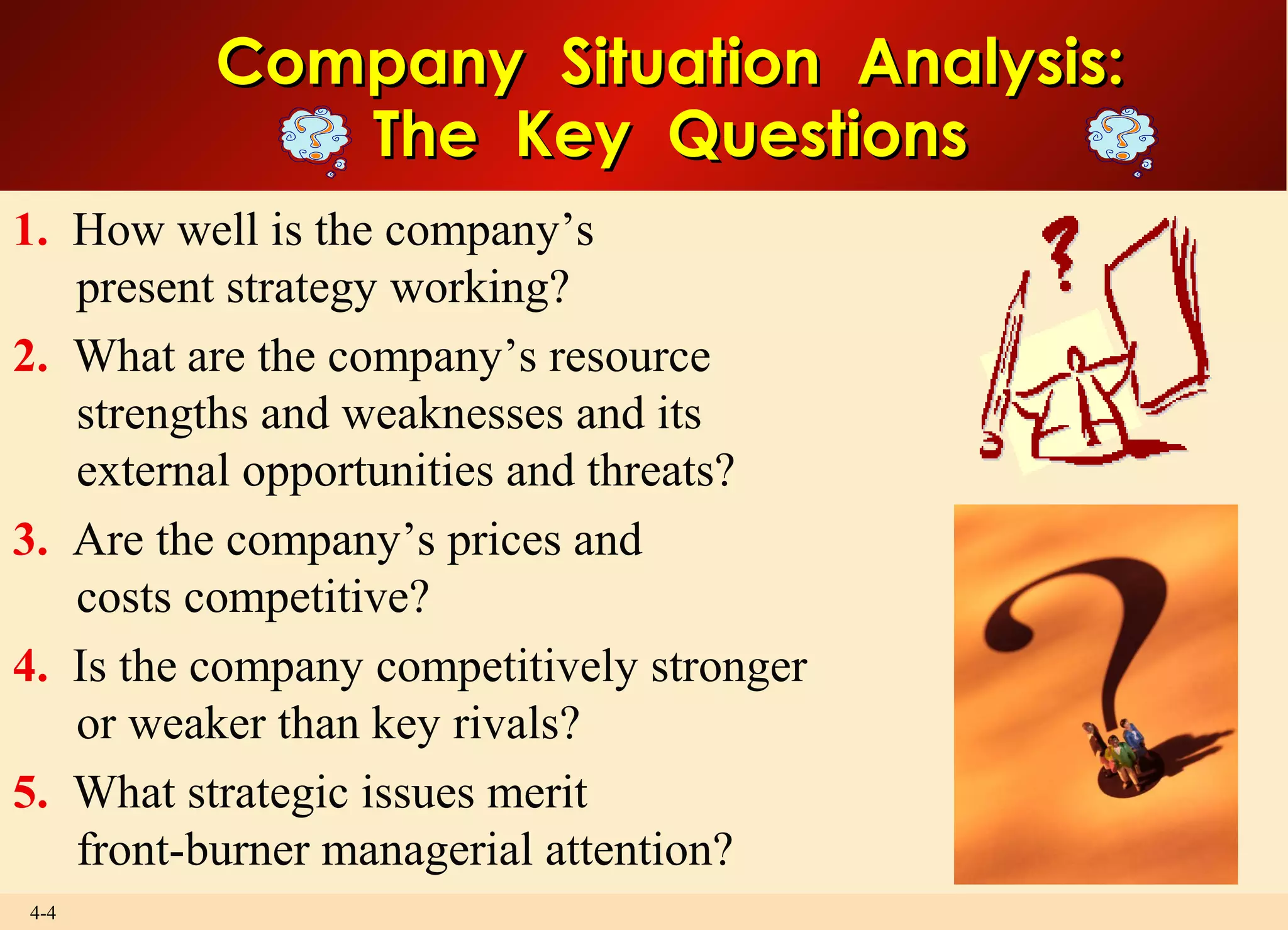 4-4
Company Situation Analysis:Company Situation Analysis:
The Key QuestionsThe Key Questions
1. How well is the company’s
present strategy working?
2. What are the company’s resource
strengths and weaknesses and its
external opportunities and threats?
3. Are the company’s prices and
costs competitive?
4. Is the company competitively stronger
or weaker than key rivals?
5. What strategic issues merit
front-burner managerial attention?
 