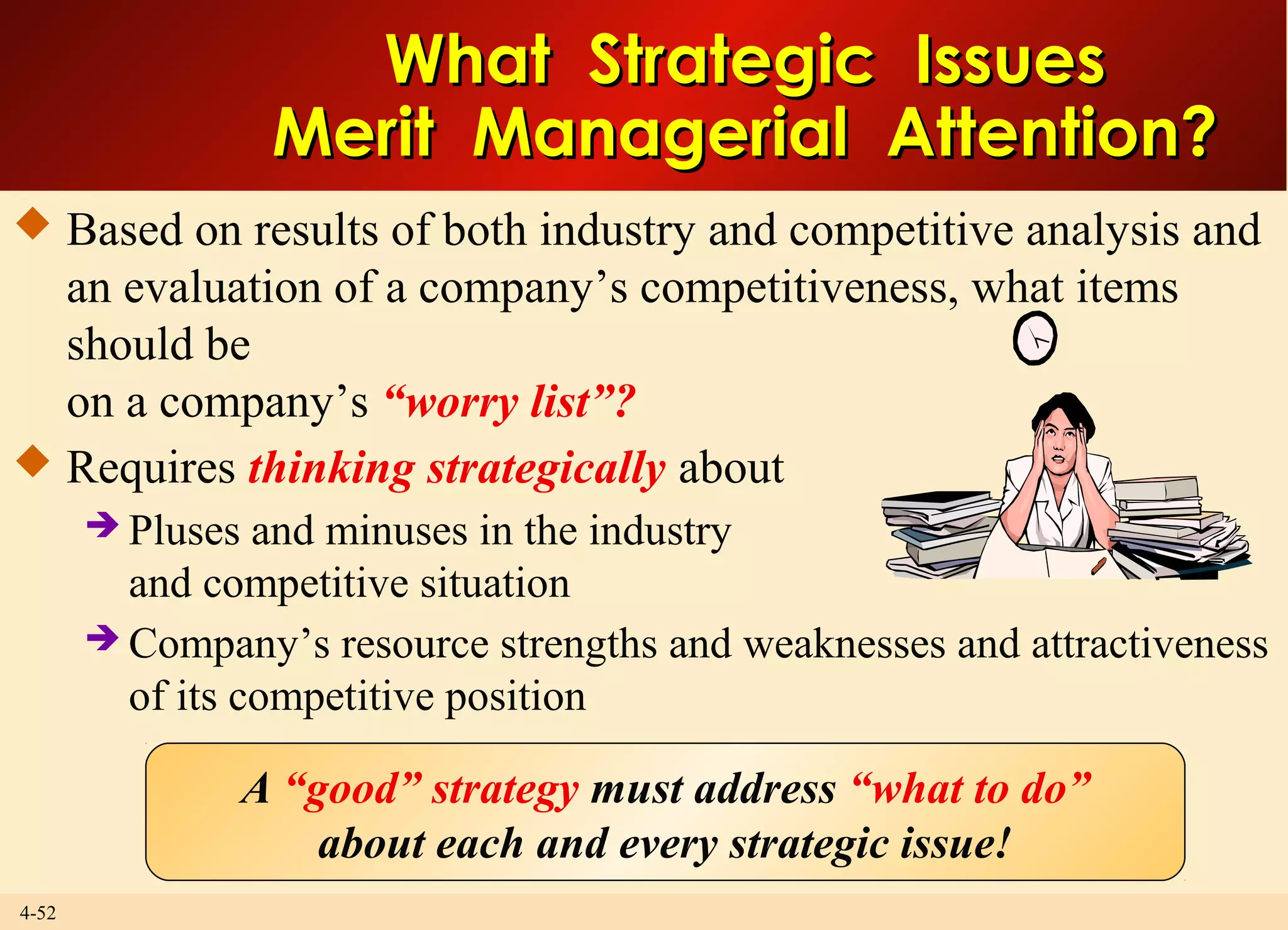 4-52
What Strategic IssuesWhat Strategic Issues
Merit Managerial Attention?Merit Managerial Attention?
 Based on results of both industry and competitive analysis and
an evaluation of a company’s competitiveness, what items
should be
on a company’s “worry list”?
 Requires thinking strategically about
 Pluses and minuses in the industry
and competitive situation
 Company’s resource strengths and weaknesses and attractiveness
of its competitive position
A “good” strategy must address “what to do”
about each and every strategic issue!
 