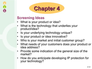 Screening Ideas What is your product or idea? What is the technology that underlies your product/idea? Is your underlying technology unique? Is your product or idea innovative? Who is your market and initial customer group? What needs of your customers does your product or idea address? Provide some indication of the general size of the market? How do you anticipate developing IP protection for your technology? Chapter 4 4- 