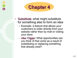 Substitute : what might substitute for something else to form an idea Example: a feature that allows your customers to order directly from your website rather than by mail or visiting your store Idea Trigger : What opportunities can you think of that come as a result of substituting or replacing something that already exist? Chapter 4 4- 