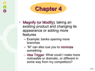 Magnify (or Modify) : taking an existing product and changing its appearance or adding more features Example: banks opening more branches “ M” can also cue you to  minimize  something Idea Trigger : What could I make more noticeable or dramatic, or different in some way from my competitors? Chapter 4 4- 