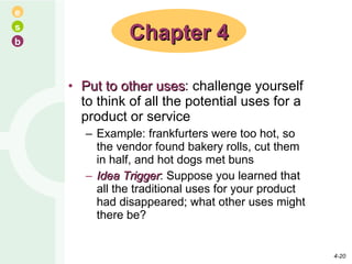 Put to other uses : challenge yourself to think of all the potential uses for a product or service Example: frankfurters were too hot, so the vendor found bakery rolls, cut them in half, and hot dogs met buns Idea Trigger : Suppose you learned that all the traditional uses for your product had disappeared; what other uses might there be? Chapter 4 4- 