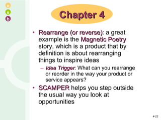 Rearrange (or reverse) : a great example is the  Magnetic Poetry  story, which is a product that by definition is about rearranging things to inspire ideas Idea Trigger : What can you rearrange or reorder in the way your product or service appears? SCAMPER  helps you step outside the usual way you look at opportunities Chapter 4 4- 