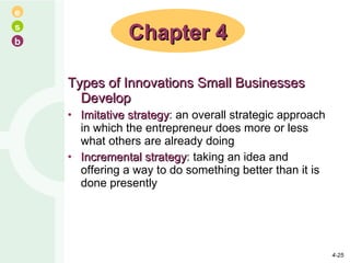 Types of Innovations Small Businesses Develop Imitative strategy : an overall strategic approach in which the entrepreneur does more or less what others are already doing Incremental strategy : taking an idea and offering a way to do something better than it is done presently Chapter 4 4- 