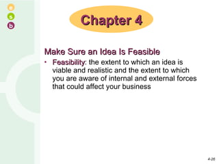 Make Sure an Idea Is Feasible Feasibility : the extent to which an idea is viable and realistic and the extent to which you are aware of internal and external forces that could affect your business Chapter 4 4- 