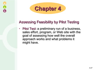 Assessing Feasibility by Pilot Testing Pilot Test:  a preliminary run of a business, sales effort, program, or Web site with the goal of assessing how well the overall approach works and what problems it might have.  Chapter 4 4- 