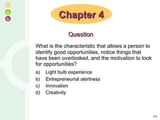 What is the characteristic that allows a person to identify good opportunities, notice things that have been overlooked, and the motivation to look for opportunities? a) Light bulb experience b) Entrepreneurial alertness c) Innovation d) Creativity Chapter 4 Question 4- 