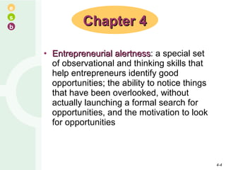 Entrepreneurial alertness : a special set of observational and thinking skills that help entrepreneurs identify good opportunities; the ability to notice things that have been overlooked, without actually launching a formal search for opportunities, and the motivation to look for opportunities Chapter 4 4- 