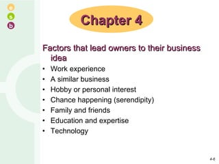 Factors that lead owners to their business idea Work experience A similar business Hobby or personal interest Chance happening (serendipity) Family and friends Education and expertise Technology Chapter 4 4- 