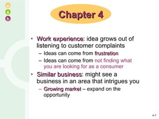Work experience : idea grows out of listening to customer complaints Ideas can come from  frustration Ideas can come from  not finding what you are looking for as a consumer Similar business : might see a business in an area that intrigues you Growing market  – expand on the opportunity Chapter 4 4- 