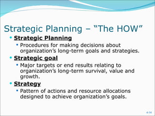 Strategic Planning – “The HOW”  Strategic Planning Procedures for making decisions about  organization’s long-term goals and strategies. Strategic goal Major targets or end results relating to organization’s long-term survival, value and growth. Strategy Pattern of actions and resource allocations designed to achieve organization’s goals. 