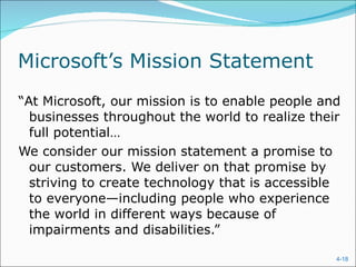 Microsoft’s Mission Statement “ At Microsoft, our mission is to enable people and businesses throughout the world to realize their full potential… We consider our mission statement a promise to our customers. We deliver on that promise by striving to create technology that is accessible to everyone—including people who experience the world in different ways because of impairments and disabilities.” 