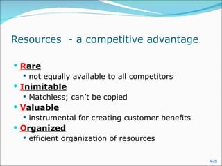 Resources  - a competitive advantage R are not equally available to all competitors I nimitable Matchless; can’t be copied V aluable instrumental for creating customer benefits O rganized efficient organization of resources 