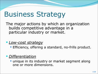 Business Strategy The major actions by which an organization builds competitive advantage in a particular industry or market. Low-cost strategy Efficiency, offering a standard, no-frills product. Differentiation unique in its industry or market segment along one or more dimensions. 