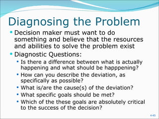 Diagnosing the Problem Decision maker must want to do something and believe that the resources and abilities to solve the problem exist Diagnostic Questions: Is there a difference between what is actually happening and what should be happpening? How can you describe the deviation, as specifically as possible? What is/are the cause(s) of the deviation? What specific goals should be met? Which of the these goals are absolutely critical to the success of the decision? 