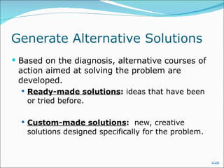 Generate Alternative Solutions Based on the diagnosis, alternative courses of action aimed at solving the problem are developed. Ready-made solutions :  ideas that have been or tried before. Custom-made solutions :  new, creative solutions designed specifically for the problem. 