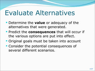 Evaluate Alternatives Determine the  value  or adequacy of the alternatives that were generated. Predict the  consequences  that will occur if the various options are put into effect. Original goals must be taken into account Consider the potential consequences of several different scenarios. 