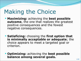 Making the Choice Maximizing:  achieving the  best possible outcome , the one that realizes the greatest positive consequences and the fewest negative consequences. Satisficing:  choosing the  first option that is minimally acceptable or adequate ; the choice appears to meet a targeted goal or criterion. Optimizing:  achieving the  best possible balance among several goals. 