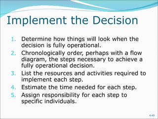 Implement the Decision Determine how things will look when the decision is fully operational. Chronologically order, perhaps with a flow diagram, the steps necessary to achieve a fully operational decision. List the resources and activities required to implement each step. Estimate the time needed for each step. Assign responsibility for each step to specific individuals. 