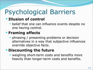 Psychological Barriers Illusion of control belief that one can influence events despite no one having control. Framing effects phrasing / presenting problems or decision alternatives in a way that subjective influences override objective facts. Discounting the future weighing short-term costs and benefits more heavily than longer-term costs and benefits. 