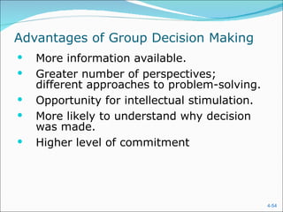 Advantages of Group Decision Making More information available. Greater number of perspectives; different approaches to problem-solving. Opportunity for intellectual stimulation. More likely to understand why decision was made. Higher level of commitment 