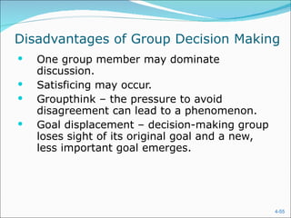 Disadvantages of Group Decision Making One group member may dominate discussion. Satisficing may occur. Groupthink – the pressure to avoid disagreement can lead to a phenomenon. Goal displacement – decision-making group loses sight of its original goal and a new, less important goal emerges.  