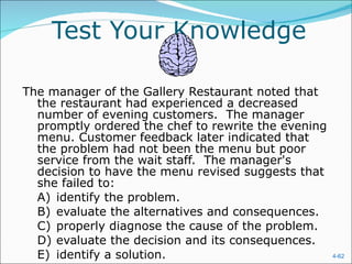 Test Your Knowledge The manager of the Gallery Restaurant noted that the restaurant had experienced a decreased number of evening customers.  The manager promptly ordered the chef to rewrite the evening menu. Customer feedback later indicated that the problem had not been the menu but poor service from the wait staff.  The manager's decision to have the menu revised suggests that she failed to:  A) identify the problem.  B) evaluate the alternatives and consequences.  C) properly diagnose the cause of the problem.  D) evaluate the decision and its consequences.  E) identify a solution.  