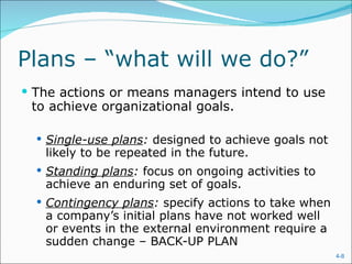 Plans – “what will we do?”  The actions or means managers intend to use to achieve organizational goals. Single-use plans :  designed to achieve goals not likely to be repeated in the future. Standing plans :  focus on ongoing activities to achieve an enduring set of goals. Contingency plans :  specify actions to take when a company’s initial plans have not worked well or events in the external environment require a sudden change – BACK-UP PLAN 