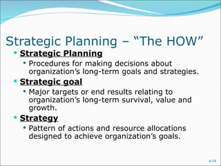 Strategic Planning – “The HOW”
  Strategic Planning
     Procedures for making decisions about
      organization’s long-term goals and strategies.
  Strategic goal
     Major targets or end results relating to
      organization’s long-term survival, value and
      growth.
  Strategy
     Pattern of actions and resource allocations
      designed to achieve organization’s goals.


                                                       4-14
 