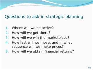Questions to ask in strategic planning

1. Where will we be active?
2. How will we get there?
3. How will we win the marketplace?
4. How fast will we move, and in what
   sequence will we make prices?
5. How will we obtain financial returns?



                                           4-15
 