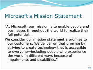 Microsoft’s Mission Statement
“At Microsoft, our mission is to enable people and
  businesses throughout the world to realize their
  full potential…
We consider our mission statement a promise to
  our customers. We deliver on that promise by
  striving to create technology that is accessible
  to everyone—including people who experience
  the world in different ways because of
  impairments and disabilities.”

                                                 4-18
 