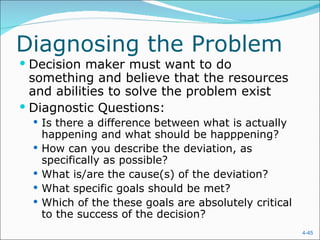 Diagnosing the Problem
 Decision maker must want to do
  something and believe that the resources
  and abilities to solve the problem exist
 Diagnostic Questions:
   Is there a difference between what is actually
      happening and what should be happpening?
     How can you describe the deviation, as
      specifically as possible?
     What is/are the cause(s) of the deviation?
     What specific goals should be met?
     Which of the these goals are absolutely critical
      to the success of the decision?
                                                         4-45
 