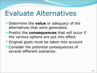 Evaluate Alternatives
 Determine the value or adequacy of the
  alternatives that were generated.
 Predict the consequences that will occur if
  the various options are put into effect.
 Original goals must be taken into account
 Consider the potential consequences of
  several different scenarios.




                                                4-47
 