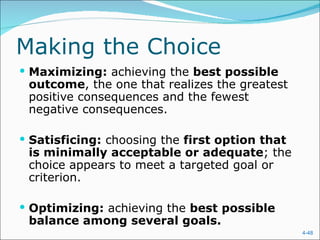 Making the Choice
 Maximizing: achieving the best possible
 outcome, the one that realizes the greatest
 positive consequences and the fewest
 negative consequences.

 Satisficing: choosing the first option that
 is minimally acceptable or adequate; the
 choice appears to meet a targeted goal or
 criterion.

 Optimizing: achieving the best possible
 balance among several goals.
                                                4-48
 
