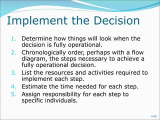 Implement the Decision
1. Determine how things will look when the
     decision is fully operational.
2.   Chronologically order, perhaps with a flow
     diagram, the steps necessary to achieve a
     fully operational decision.
3.   List the resources and activities required to
     implement each step.
4.   Estimate the time needed for each step.
5.   Assign responsibility for each step to
     specific individuals.

                                                     4-49
 